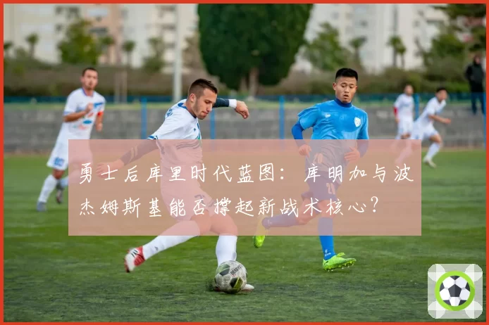 勇士后库里时代蓝图：库明加与波杰姆斯基能否撑起新战术核心？