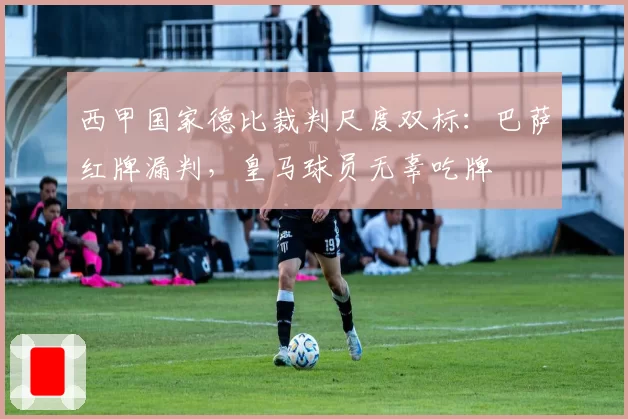 西甲国家德比裁判尺度双标：巴萨红牌漏判，皇马球员无辜吃牌