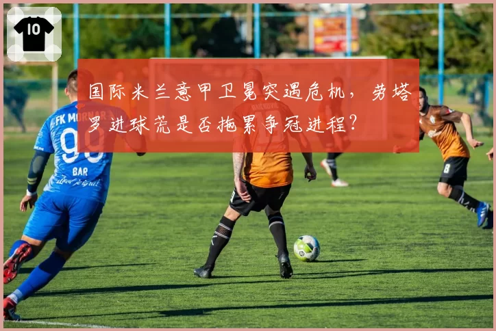 国际米兰意甲卫冕突遇危机，劳塔罗进球荒是否拖累争冠进程？