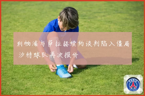 利物浦与萨拉赫续约谈判陷入僵局 沙特球队再次报价