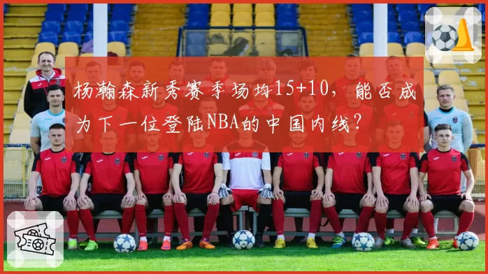 杨瀚森新秀赛季场均15+10，能否成为下一位登陆NBA的中国内线？