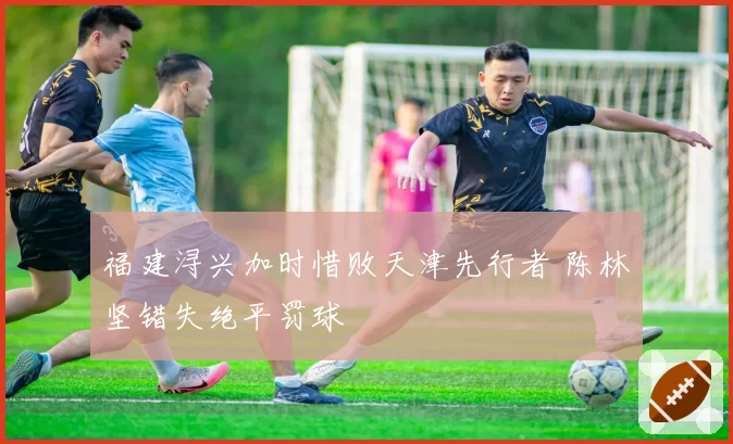 福建浔兴加时惜败天津先行者 陈林坚错失绝平罚球