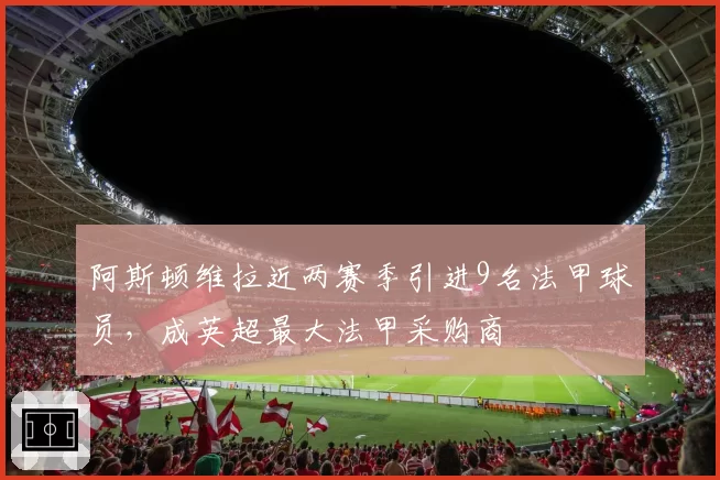 阿斯顿维拉近两赛季引进9名法甲球员，成英超最大法甲采购商