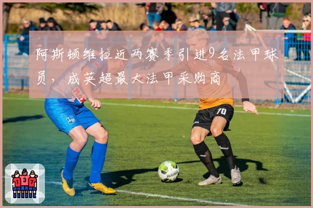 阿斯顿维拉近两赛季引进9名法甲球员，成英超最大法甲采购商