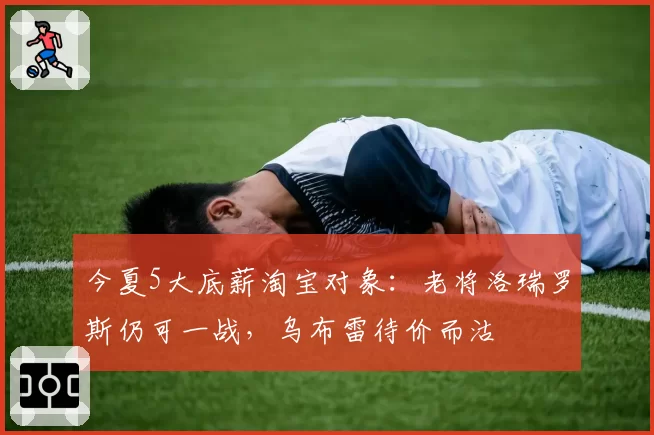 今夏5大底薪淘宝对象:老将洛瑞罗斯仍可一战,乌布雷待价而沽