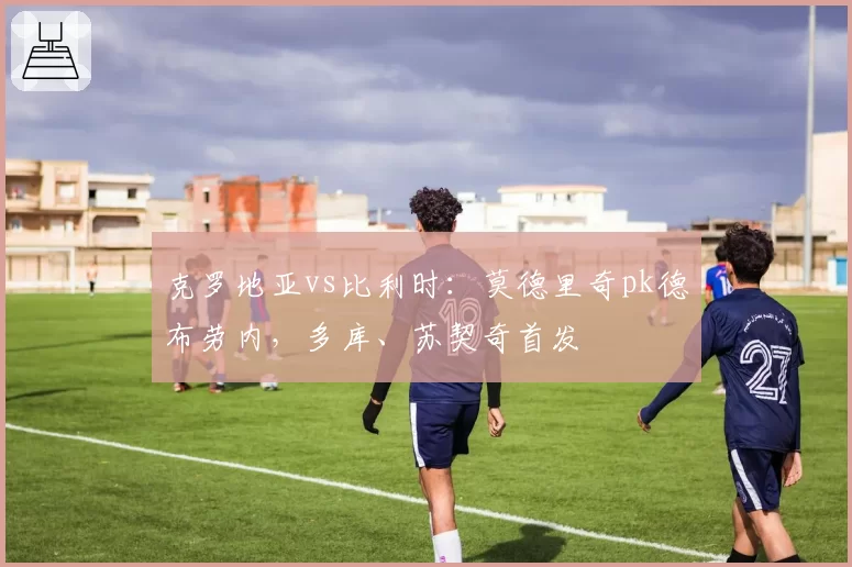 克罗地亚vs比利时：莫德里奇pk德布劳内，多库、苏契奇首发