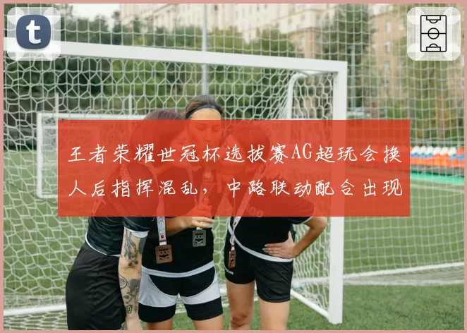 王者荣耀世冠杯选拔赛AG超玩会换人后指挥混乱，中路联动配合出现低级失误
