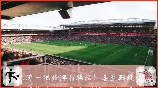 陈涛一把好牌打稀烂！姜至鹏疑对老实队长口吐莲花 球迷：对口型