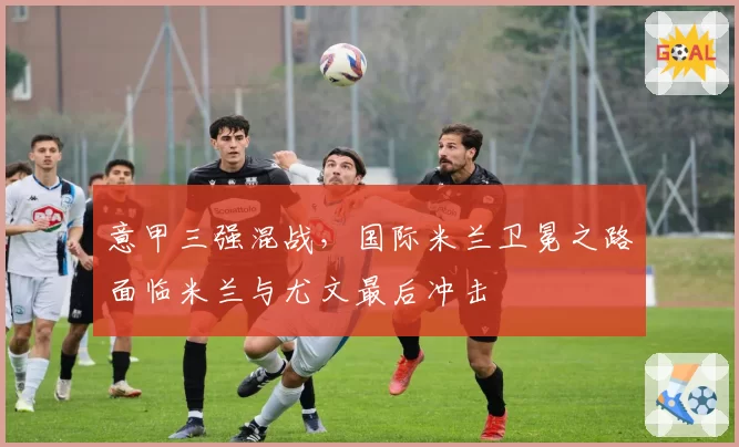 意甲三强混战，国际米兰卫冕之路面临米兰与尤文最后冲击