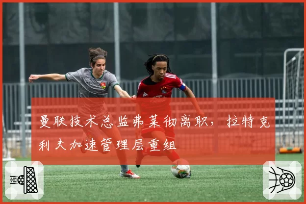 曼联技术总监弗莱彻离职,拉特克利夫加速管理层重组