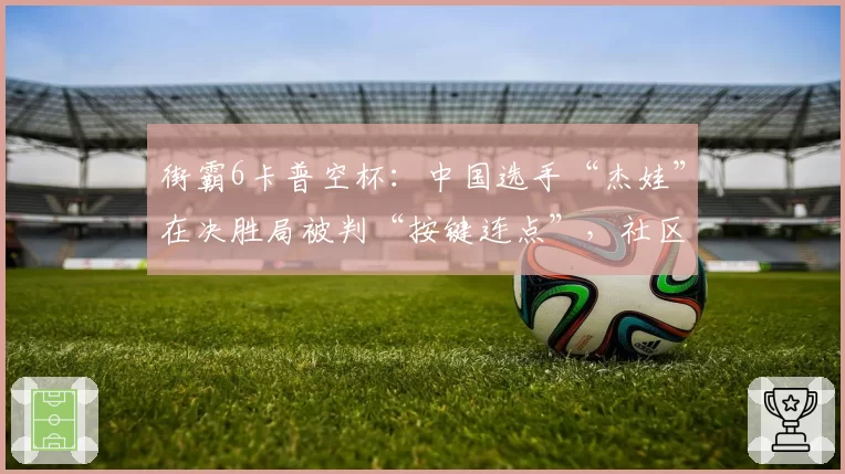 街霸6卡普空杯:中国选手“杰娃”在决胜局被判“按键连点”,社区联名要求废除裁判制度