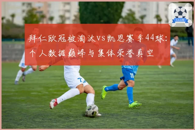 拜仁欧冠被淘汰vs凯恩赛季44球:个人数据巅峰与集体荣誉真空
