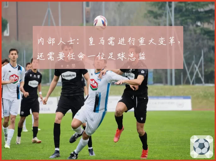 内部人士：皇马需进行重大变革，还需要任命一位足球总监