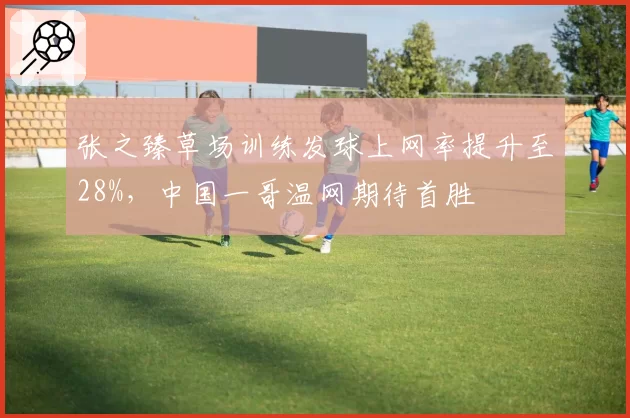 张之臻草场训练发球上网率提升至28%，中国一哥温网期待首胜
