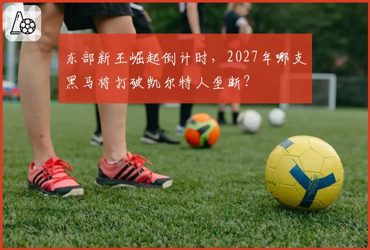 东部新王崛起倒计时,2027年哪支黑马将打破凯尔特人垄断?