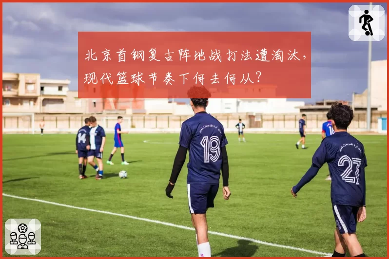 北京首钢复古阵地战打法遭淘汰，现代篮球节奏下何去何从？