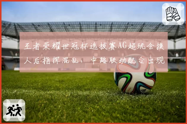王者荣耀世冠杯选拔赛AG超玩会换人后指挥混乱，中路联动配合出现低级失误