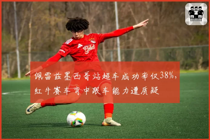 佩雷兹墨西哥站超车成功率仅38%,红牛赛车弯中跟车能力遭质疑