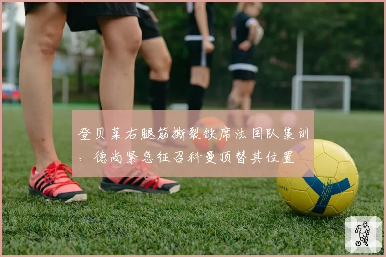 登贝莱右腿筋撕裂缺席法国队集训，德尚紧急征召科曼顶替其位置