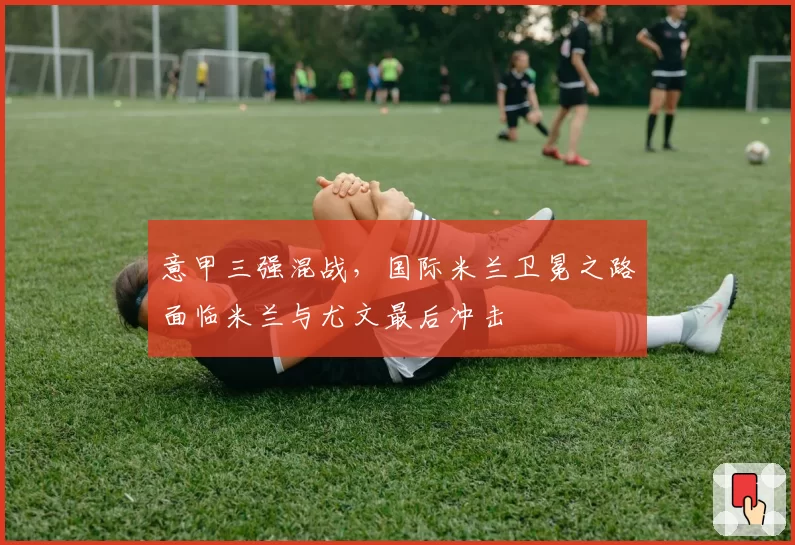 意甲三强混战，国际米兰卫冕之路面临米兰与尤文最后冲击