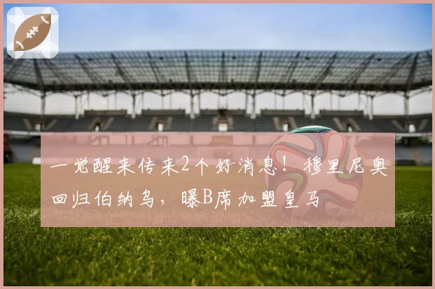 一觉醒来传来2个好消息！穆里尼奥回归伯纳乌，曝B席加盟皇马