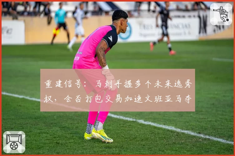 重建信号：马刺手握多个未来选秀权，会否打包交易加速文班亚马夺冠窗口？