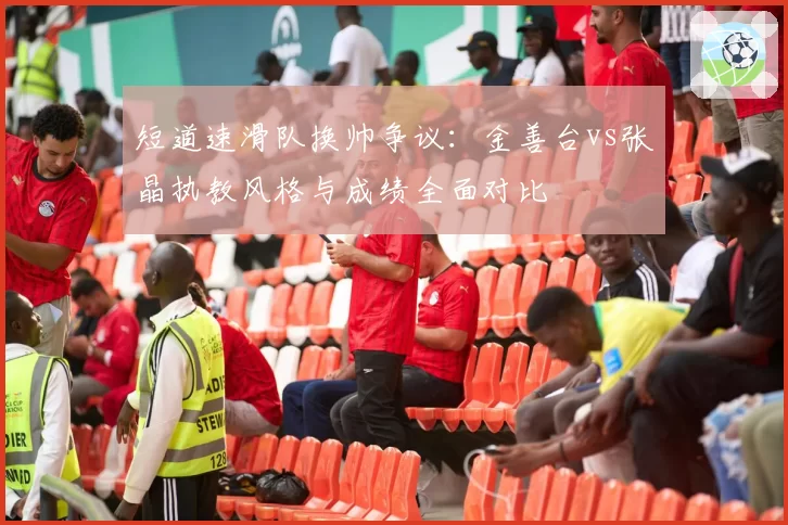短道速滑队换帅争议:金善台vs张晶执教风格与成绩全面对比