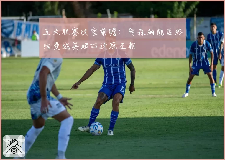 五大联赛收官前瞻：阿森纳能否终结曼城英超四连冠王朝