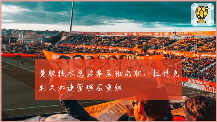 曼联技术总监弗莱彻离职,拉特克利夫加速管理层重组