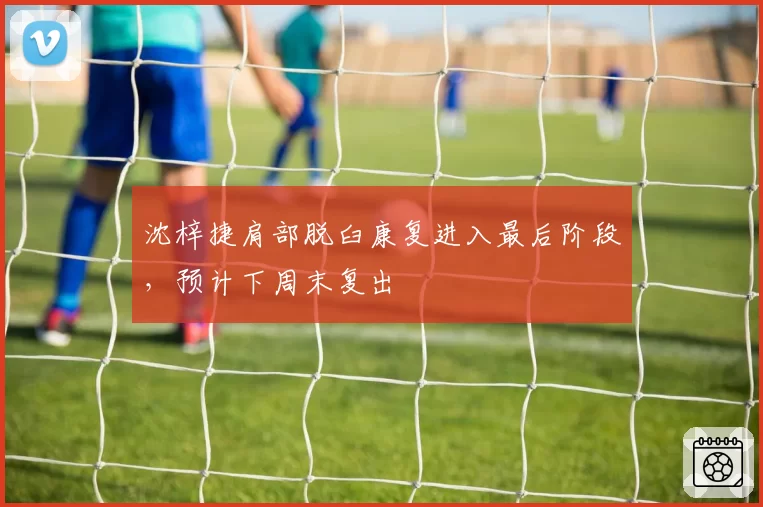 沈梓捷肩部脱臼康复进入最后阶段,预计下周末复出
