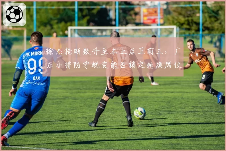 徐杰抢断数升至本土后卫前三，广东小将防守蜕变能否锁定轮换席位？
