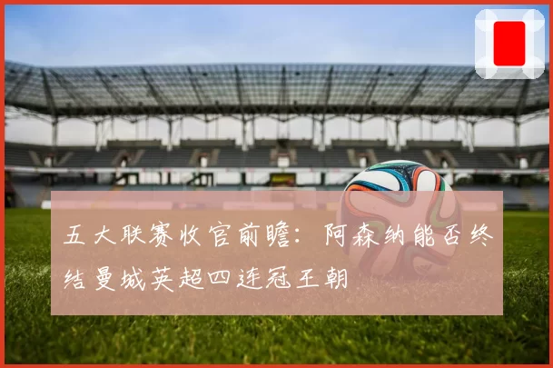五大联赛收官前瞻：阿森纳能否终结曼城英超四连冠王朝