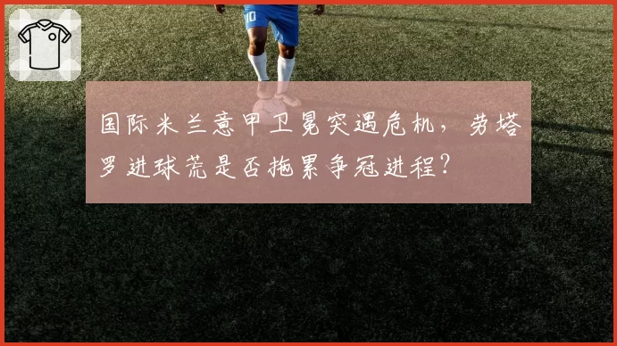 国际米兰意甲卫冕突遇危机，劳塔罗进球荒是否拖累争冠进程？