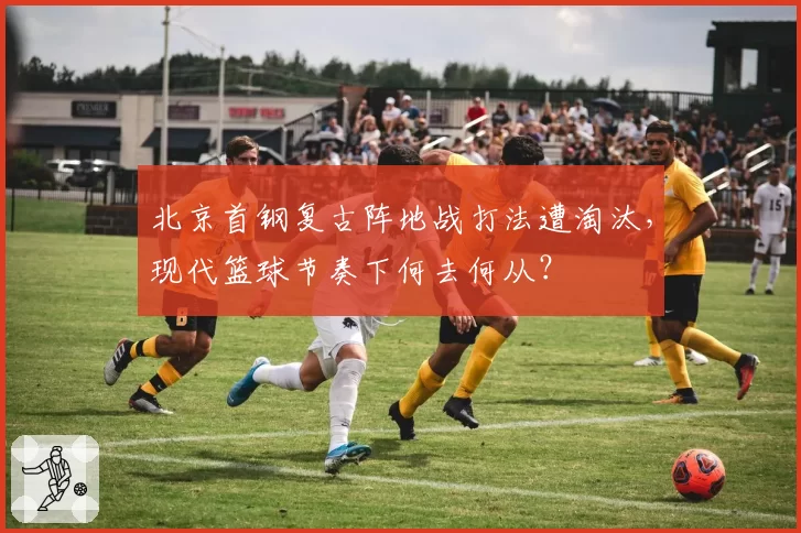 北京首钢复古阵地战打法遭淘汰，现代篮球节奏下何去何从？