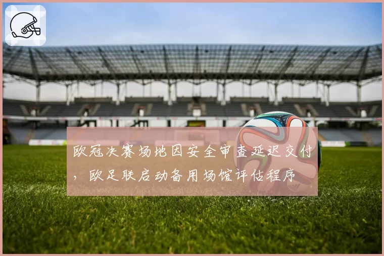 欧冠决赛场地因安全审查延迟交付，欧足联启动备用场馆评估程序